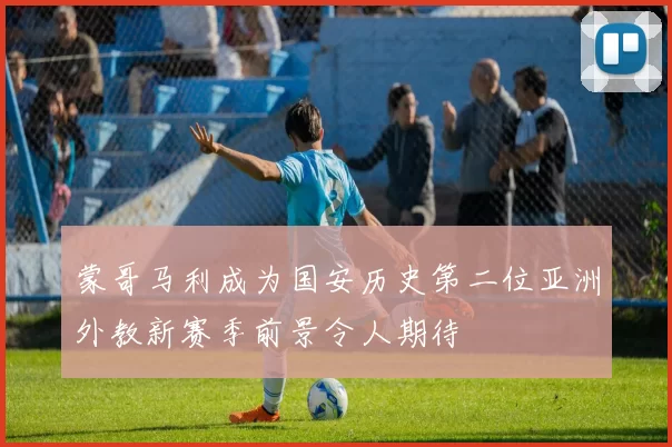 蒙哥马利成为国安历史第二位亚洲外教新赛季前景令人期待