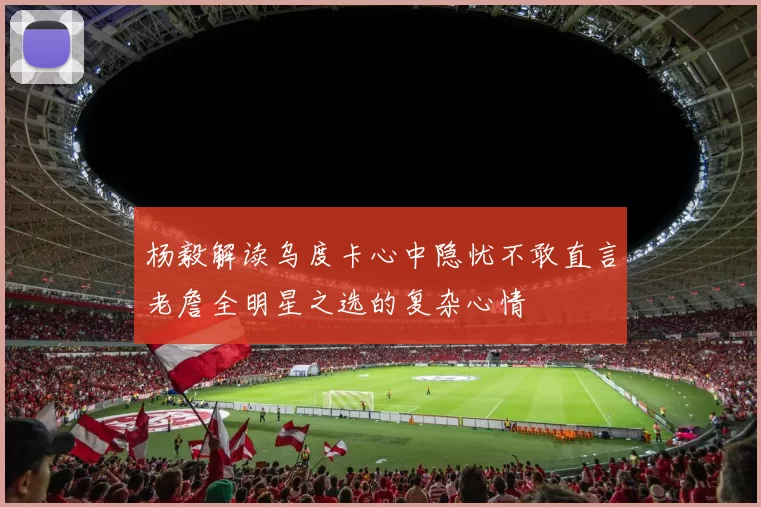 杨毅解读乌度卡心中隐忧不敢直言老詹全明星之选的复杂心情