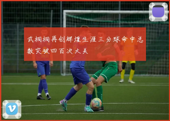 武桐桐再创辉煌生涯三分球命中总数突破四百次大关