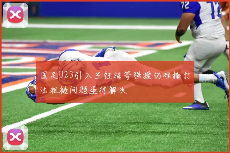 国足U23引入王钰栋等强援仍难掩打法粗糙问题亟待解决